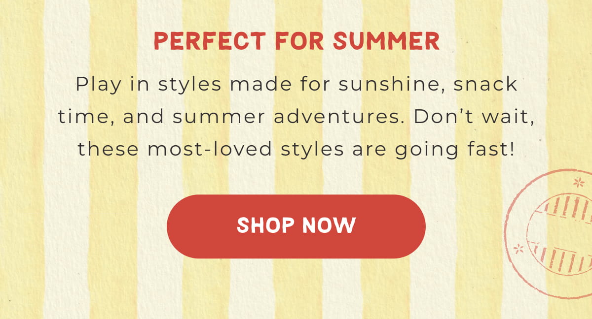 Perfect for Summer: Play in styles made for sunshine, snack time, and summer adventures. Don't wait, these most-loved styles are going fast! [SHOP NOW]