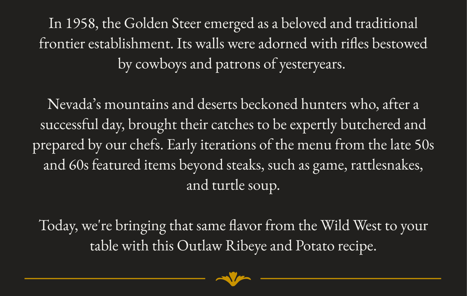 In 1958, the Golden Steer emerged as a beloved and traditional frontier establishment. Its walls were adorned with rifles bestowed by cowboys and patrons of yesteryears.   Nevada’s mountains and deserts beckoned hunters who, after a successful day, brought their catches to be expertly butchered and prepared by our chefs. Early iterations of the menu from the late 50s and 60s featured items beyond steaks, such as game, rattlesnakes, and turtle soup.  Today, we're bringing that same flavor from the Wild West to your table with this Outlaw Ribeye and Potato recipe.