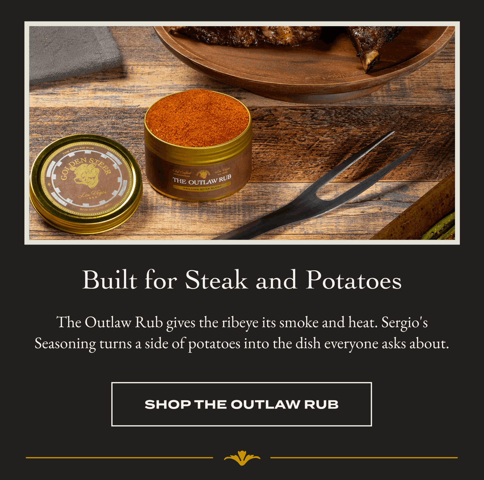 Built for Steak and Potatoes The Outlaw Rub gives the ribeye its smoke and heat. Sergio's Seasoning turns a side of potatoes into the dish everyone asks about. [SHOP THE OUTLAW RUB]