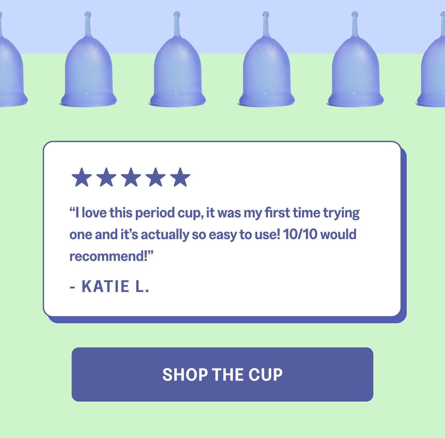 “I love this period cup, it was my first time trying one and it’s actually so easy to use! 10/10 would recommend!” - KATIE L. Shop The Cup