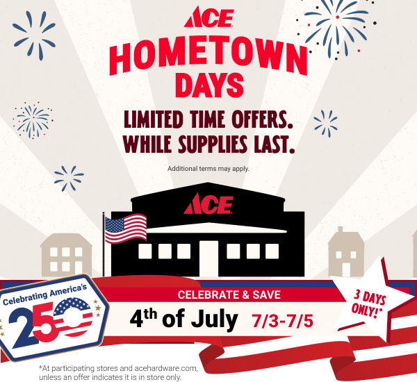 Ace Hometown Days. Limited time offers. While supplies last.
3 Days only! Celebrate & Save 4th of July 7/3-7/5

*At participating stores and acehardware.com, unless an offer indicates it is in-store only.