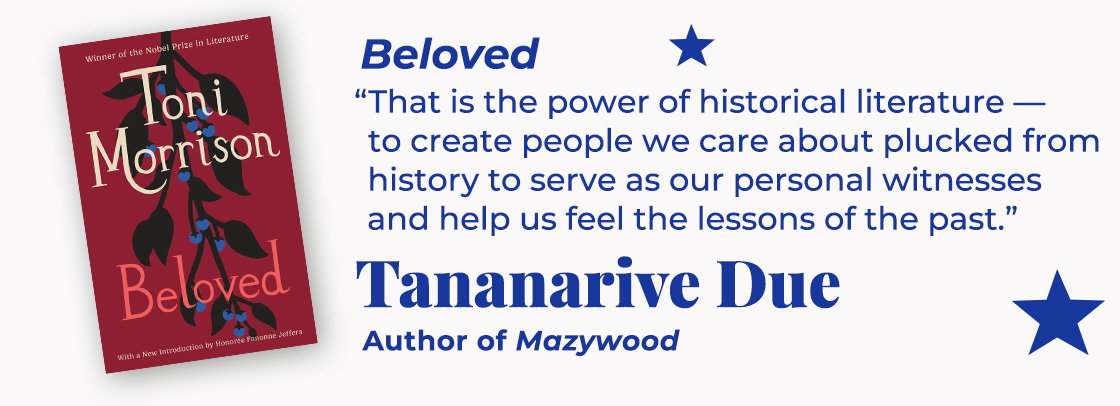 Beloved | That is the power of historical literature—to create people we care about plucked from history to serve as our personal witnesses and help us feel the lessons of the past. — Tananarive Due, Mazywood