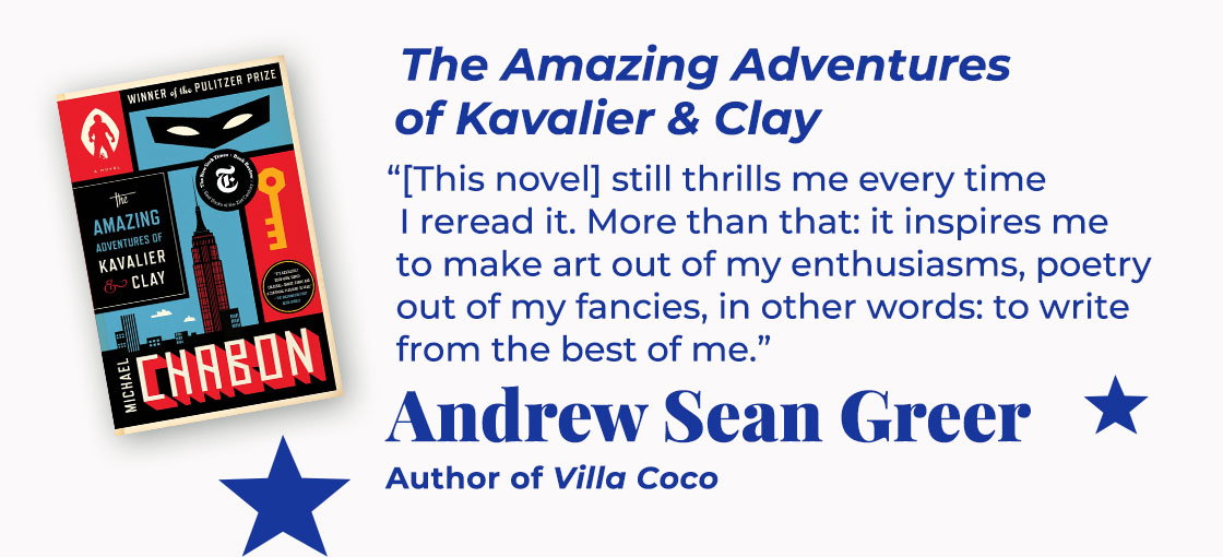The Amazing Adventures of Kavalier & Clay | [This novel] still thrills me every time I reread it. More than that: it inspires me to make art out of my enthusiasms, poetry out of my fancies, in other words: to write from the best of me. — Andrew Sean Greer, Villa Coco