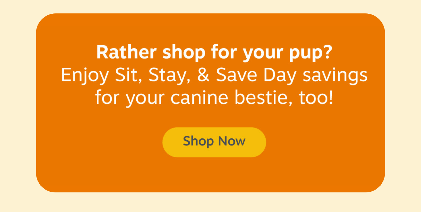 Rather shop for your pup? Enjoy Sit, Stay, & Save Day savings for your canine bestie, too! Shop Now
