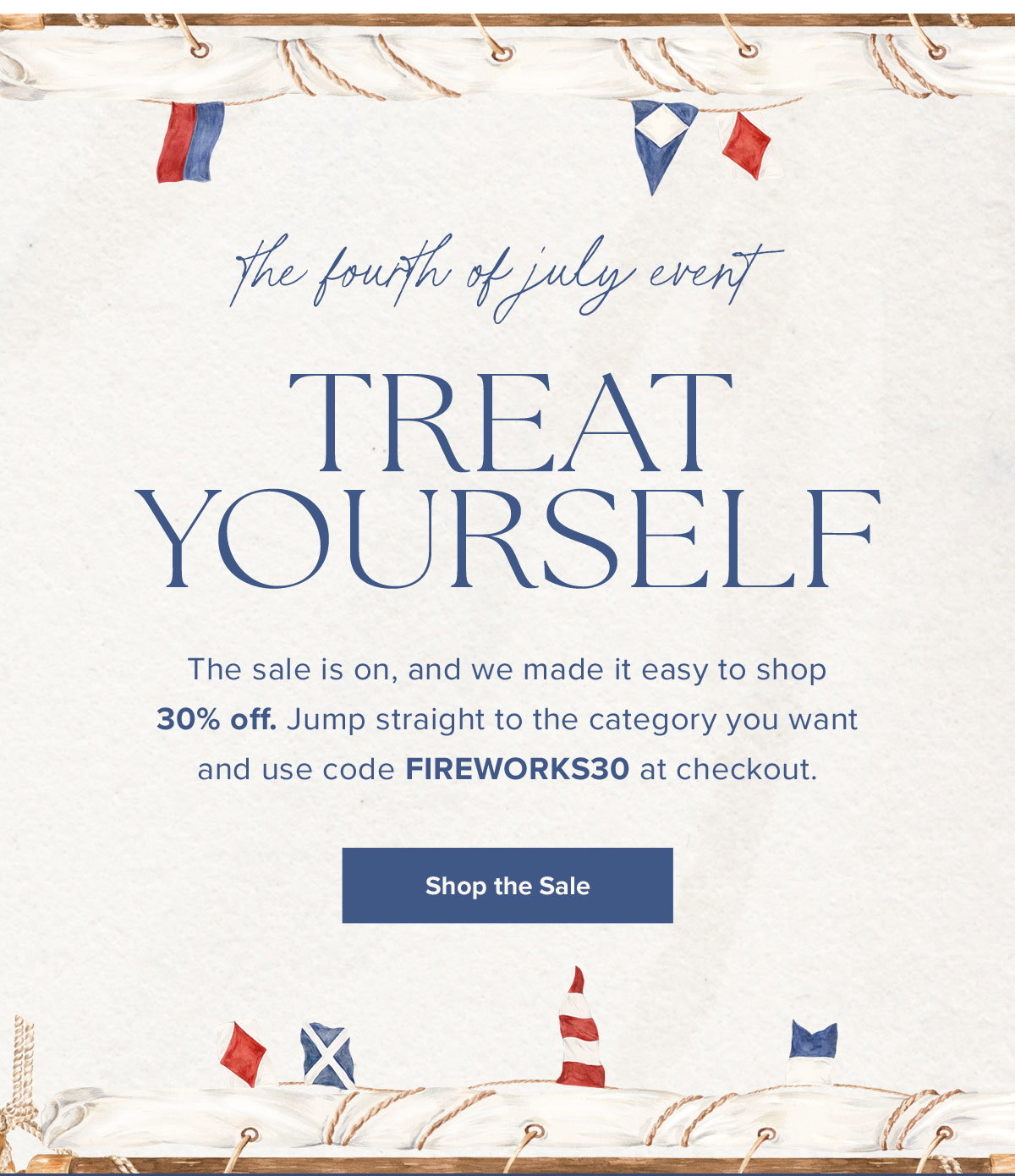 The Fourth of July Event: Treat Yourself. The sale is on, and we made it easy to shop 30% off. Jump straight to the category you want and use code FIREWORKS30 at checkout.