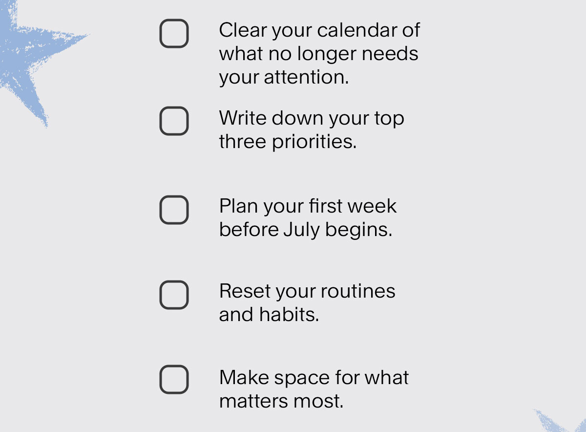 Clear your calendar of what no longer needs your attention. Write down your top three priorities. Plan your first week before July begins. Reset your routines and habits. Make space for what matters most.