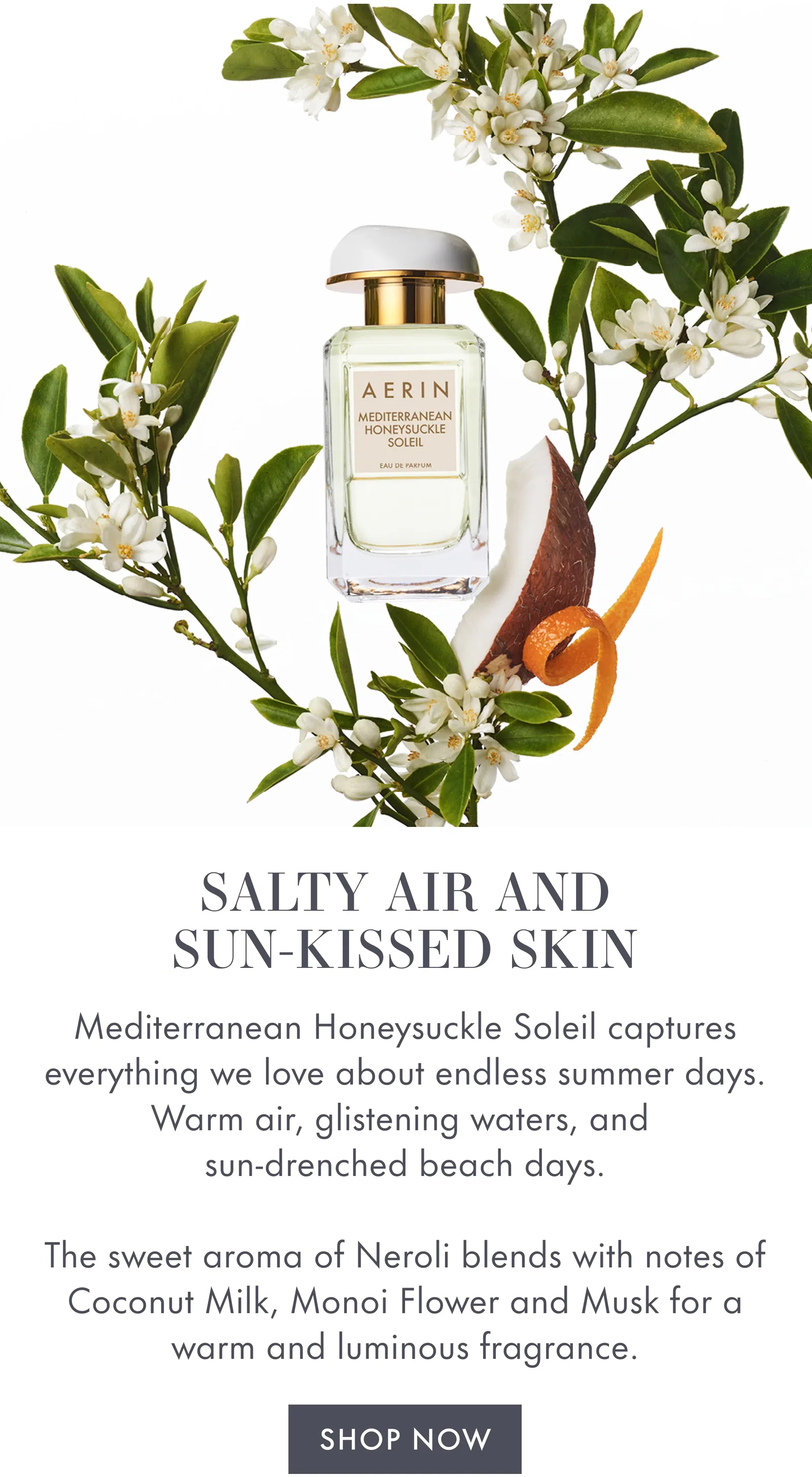 SALTY AIR AND SUN-KISSED SKIN | Mediterranean Honeysuckle Soleil captures everything we love about endless summer days. Warm air, glistening waters, and sun-drenched beach days. | The sweet aroma of Neroli blends with notes of Coconut Milk, Monoi Flower and Musk for a warm and luminous fragrance. | SHOP NOW