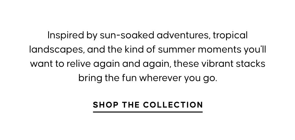 Inspired by sun-soaked adventures, tropical landscapes, and the kind of summer moments you'll want to relive again and again, these vibrant stacks bring the fun wherever you go. Shop The Collection