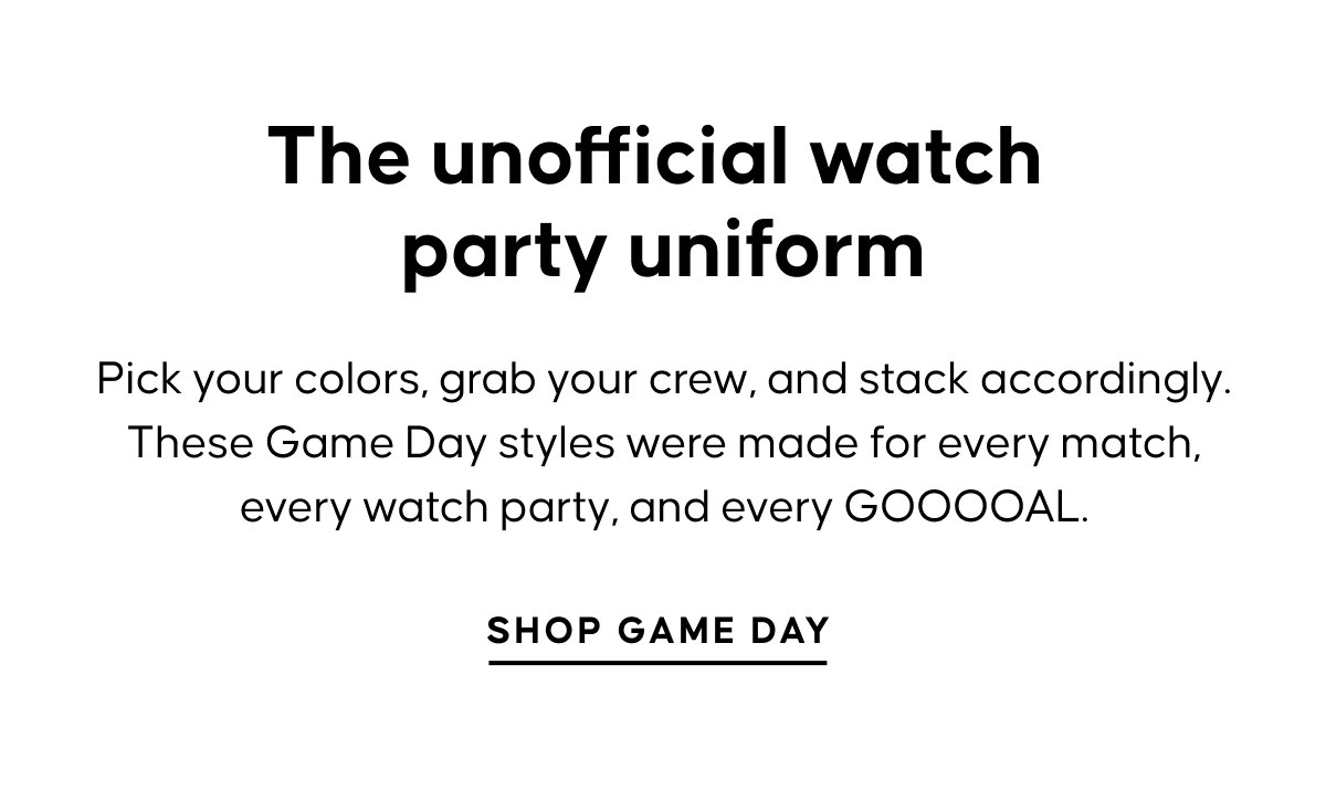 The unofficial watch party uniform. Pick your colors, grab your crew, and stack accordingly. These Game Day styles were made for every match, every watch party, and every GOOOOAL. SHOP GAME DAY