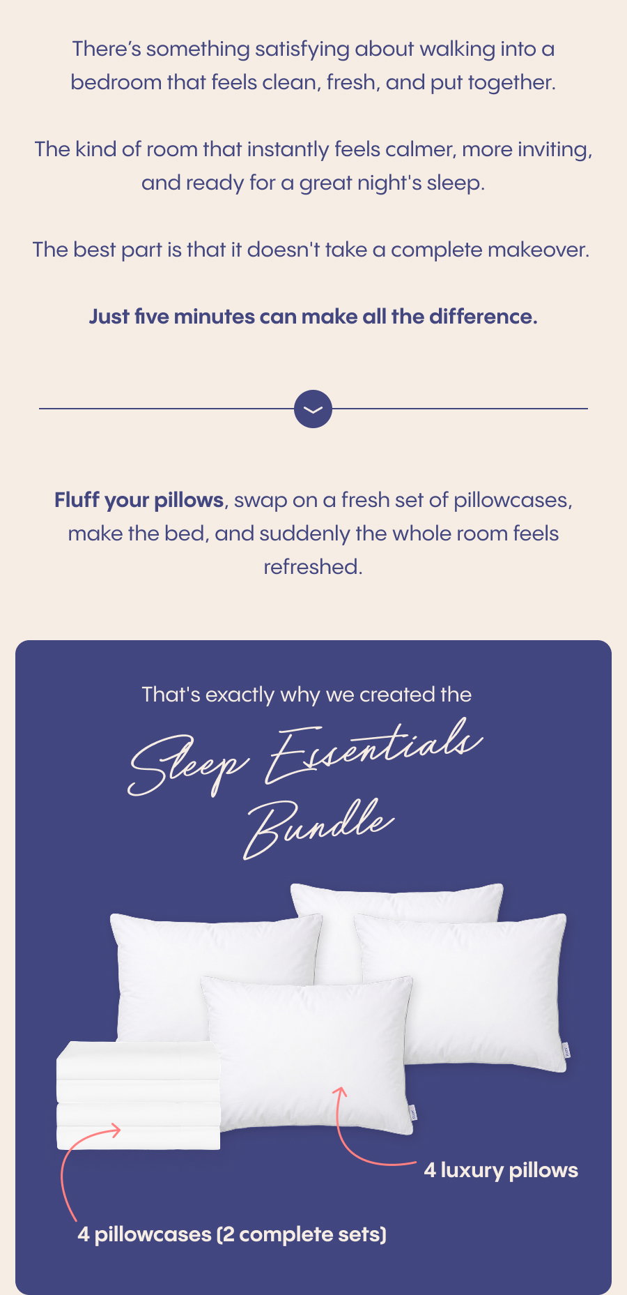 There’s something satisfying about walking into a bedroom that feels clean, fresh, and put together.  The kind of room that instantly feels calmer, more inviting, and ready for a great night's sleep.  The best part is that it doesn't take a complete makeover. Just five minutes can make all the difference.  Fluff your pillows, swap on a fresh set of pillowcases, make the bed, and suddenly the whole room feels refreshed.  That's exactly why we created the Sleep Essentials Bundle: ✓ 4 luxury pillows ✓ 4 pillowcases (2 complete sets) ✓ Over $117 in savings