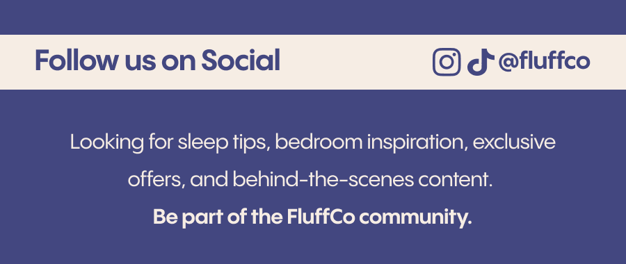 Looking for sleep tips, bedroom inspiration, exclusive offers, and behind-the-scenes content? Follow us on social and be part of the FluffCo community. Instagram: @fluffco TikTok: @fluff.co