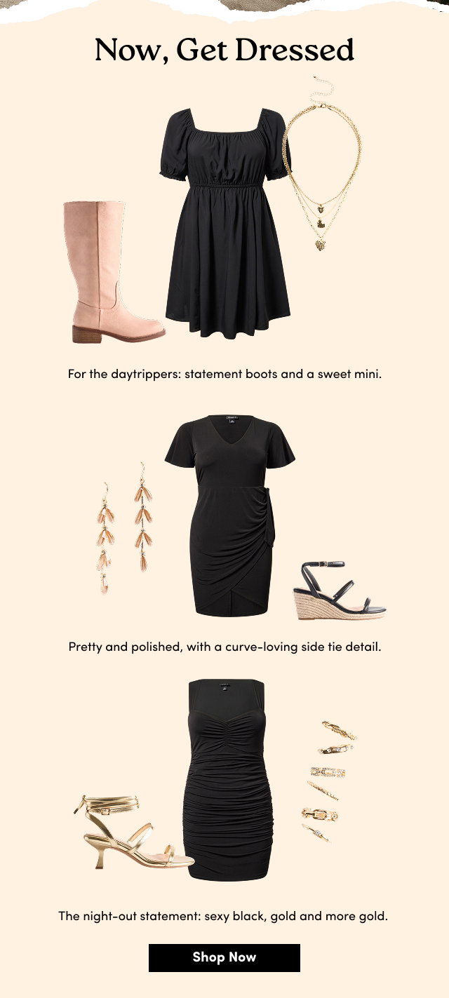 Now, Get Dressed | For the daytrippers: statement boots and a sweet mini. | Pretty and polished, with a curve-loving side tie detail. | The night-out statement: sexy black, gold and more gold.   | Shop Now > 