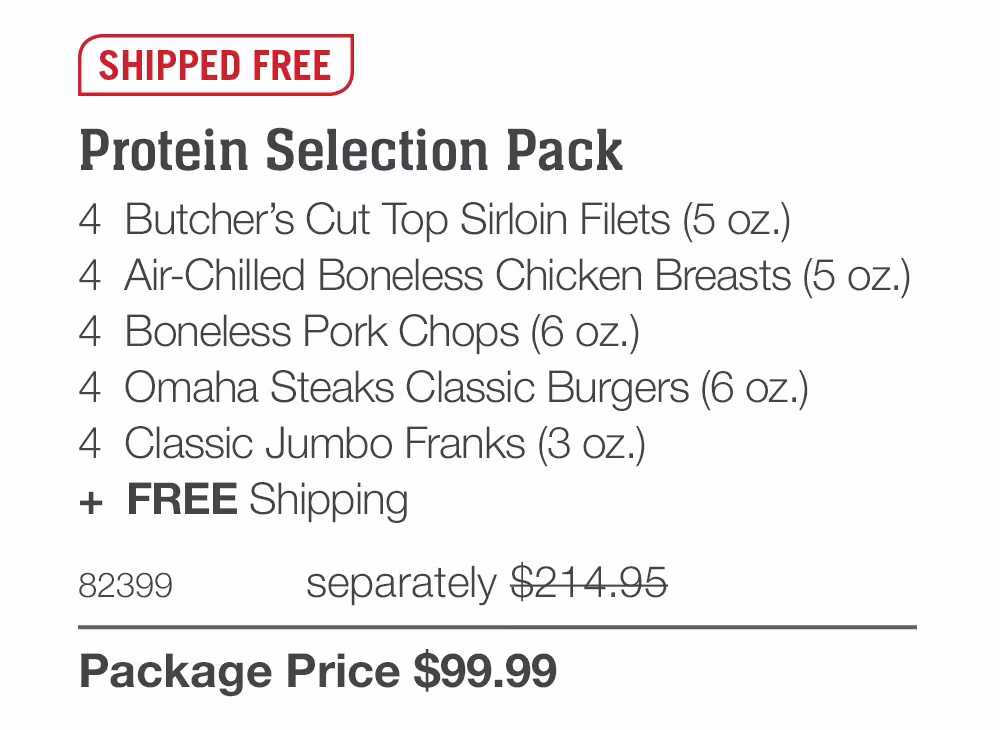 SHIPPED FREE

Protein Selection Pack
4  Butcher’s Cut Top Sirloin Filets (5 oz.)
4  Air-Chilled Boneless Chicken Breasts (5 oz.)
4  Boneless Pork Chops (6 oz.)
4  Omaha Steaks Classic Burgers (6 oz.)
4  Classic Jumbo Franks (3 oz.)
+  FREE Shipping
82399	  separately $214.95_
Package Price $99.99
