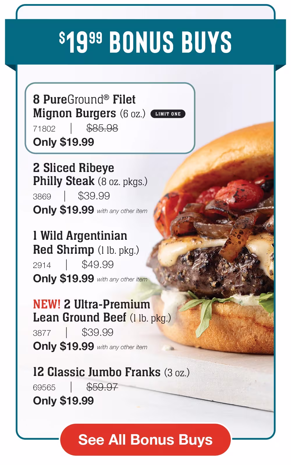 $19.99 BONUS BUYS

8 PureGround® Filet _Mignon Burgers (6 oz.)_
71802     |     $85.98_
Only $19.99

2 Sliced Ribeye _Philly Steak (8 oz. pkgs.)_
3869    |    $39.99_
Only $19.99 with any other item

1 Wild Argentinian
Red Shrimp (1 lb. pkg.)_
2914     |     $49.99_
Only $19.99 with any other item

NEW! 2 Ultra-Premium _Lean Ground Beef (1 lb. pkg.)_
3877     |     $39.99_Only $19.99 with any other item

12 Classic Jumbo Franks (3 oz.)_
69565     |     $59.97_
Only $19.99 


See All Bonus Buys

