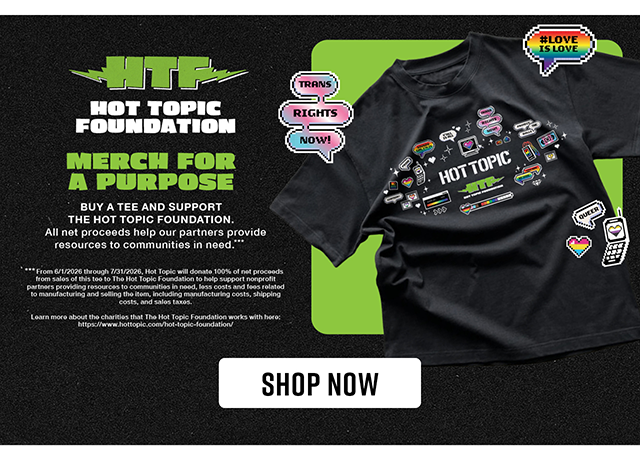 Hot Topic Foundation. Buy a tee and support The Hot Topic Foundation. All net proceeds help our partners provide resources to communities in need. Shop now