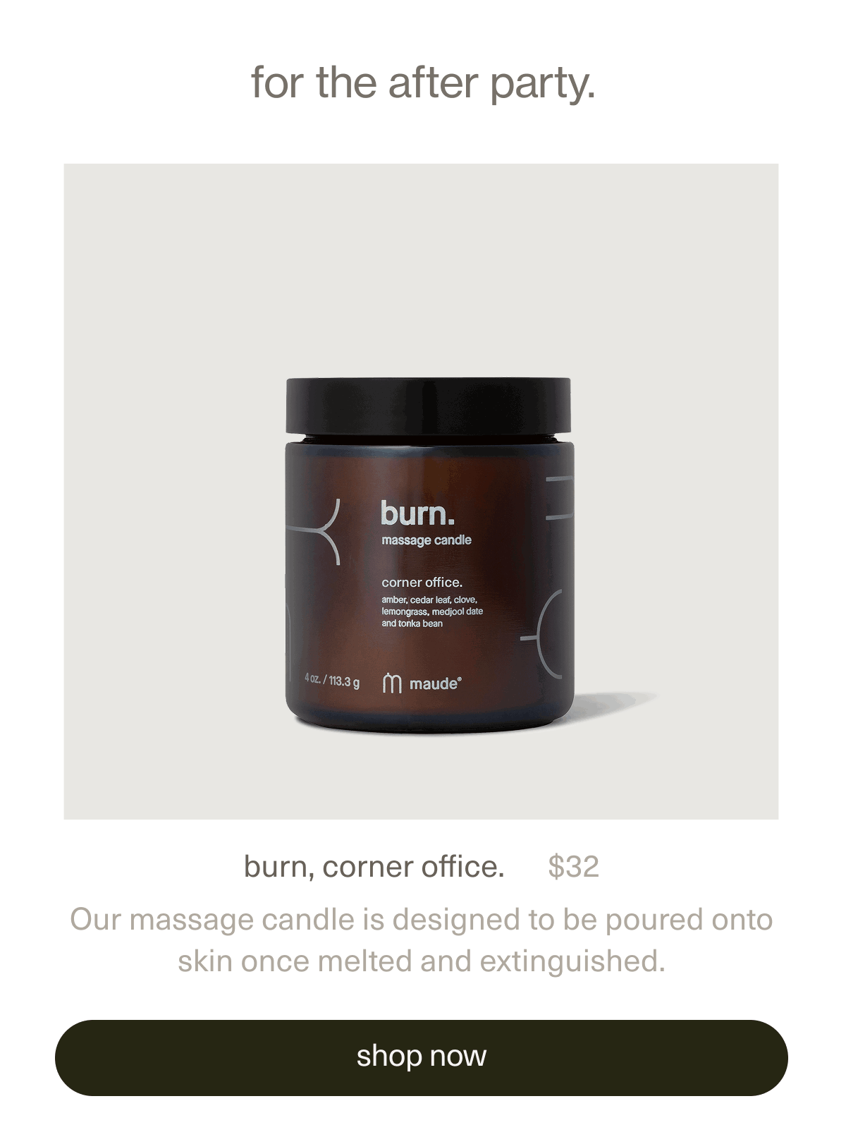 for the after party. | burn, corner office. | $32 | Our massage candle is designed to be poured onto skin once melted and extinguished. | [ shop now ]
