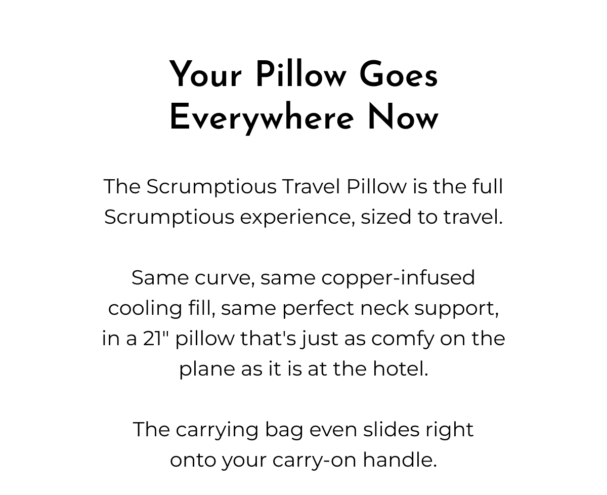 Your Pillow Goes Everywhere Now The Scrumptious Travel Pillow is the full Scrumptious experience, sized to travel. Same curve, same copper-infused cooling fill, same perfect neck support, in a 21" pillow that's just as comfy on the plane as it is at the hotel. The carrying bag even slides right onto your carry-on handle.