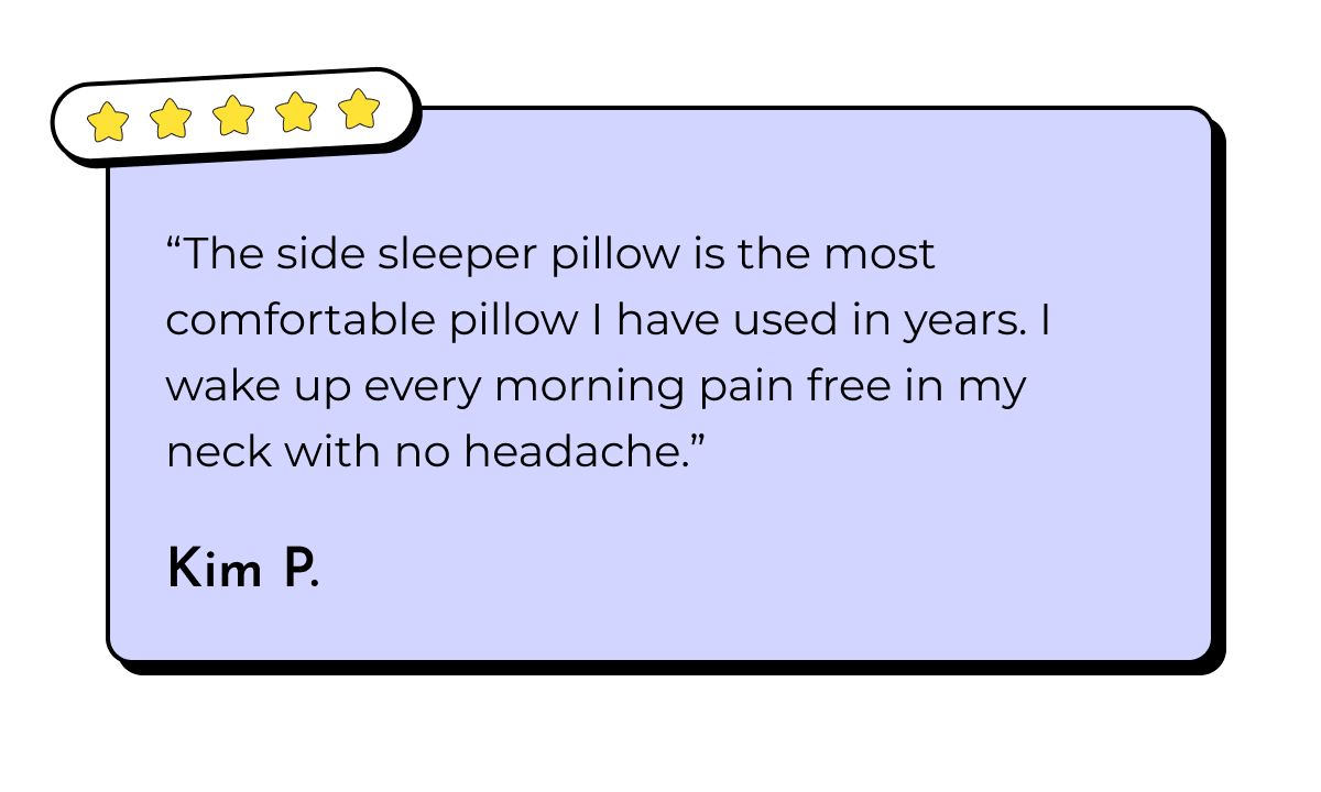 "The side sleeper pillow is the most comfortable pillow I have used in years. I wake up every morning pain free in my neck with no headache." Kim P.