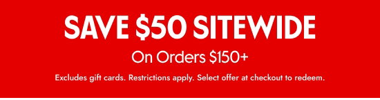 SAVE 50 dollars SITEWIDE On Orders over 150 dollars. Excludes gift cards. Restrictions apply. Select offer at checkout to redeem.