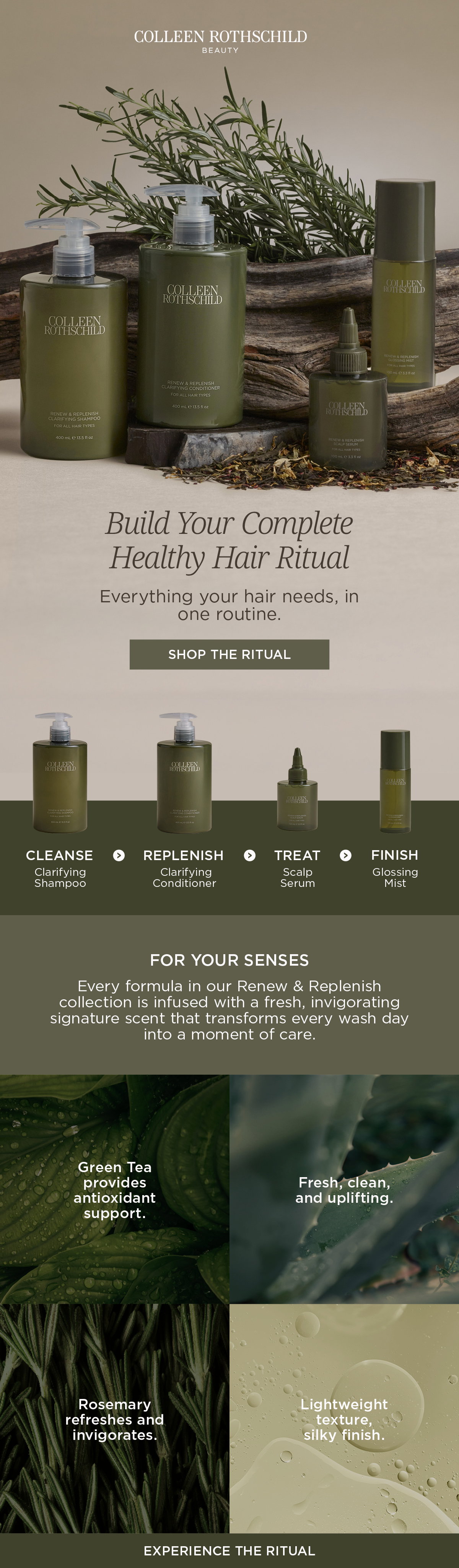 The Renew & Replenish Hair Collection is a complete, skincare-inspired haircare routine designed to support healthier-looking hair from scalp to ends. The routine follows four simple steps: cleanse with the Clarifying Shampoo to remove buildup while maintaining balance, replenish with the Clarifying Conditioner to hydrate and smooth, treat with the lightweight Scalp Serum to support scalp balance and deliver lasting hydration, and finish with the Glossing Mist to instantly enhance shine, soften strands, and smooth flyaways without weight. Together, the collection helps create the ideal environment for stronger, softer, shinier hair while fitting seamlessly into a daily routine. Each formula is infused with the collection's signature Rosemary and Green Tea scent, creating a fresh, uplifting sensory experience that transforms everyday haircare into a moment of self-care. Green Tea provides antioxidant support, while Rosemary helps refresh and invigorate the scalp and hair. Lightweight textures and residue-free finishes ensure every product layers effortlessly, leaving hair feeling clean, refreshed, soft, and naturally glossy. The collection is suitable for all hair types and is designed to deliver a complete ritual that supports scalp wellness, hydration, shine, softness, and overall healthy-looking hair.