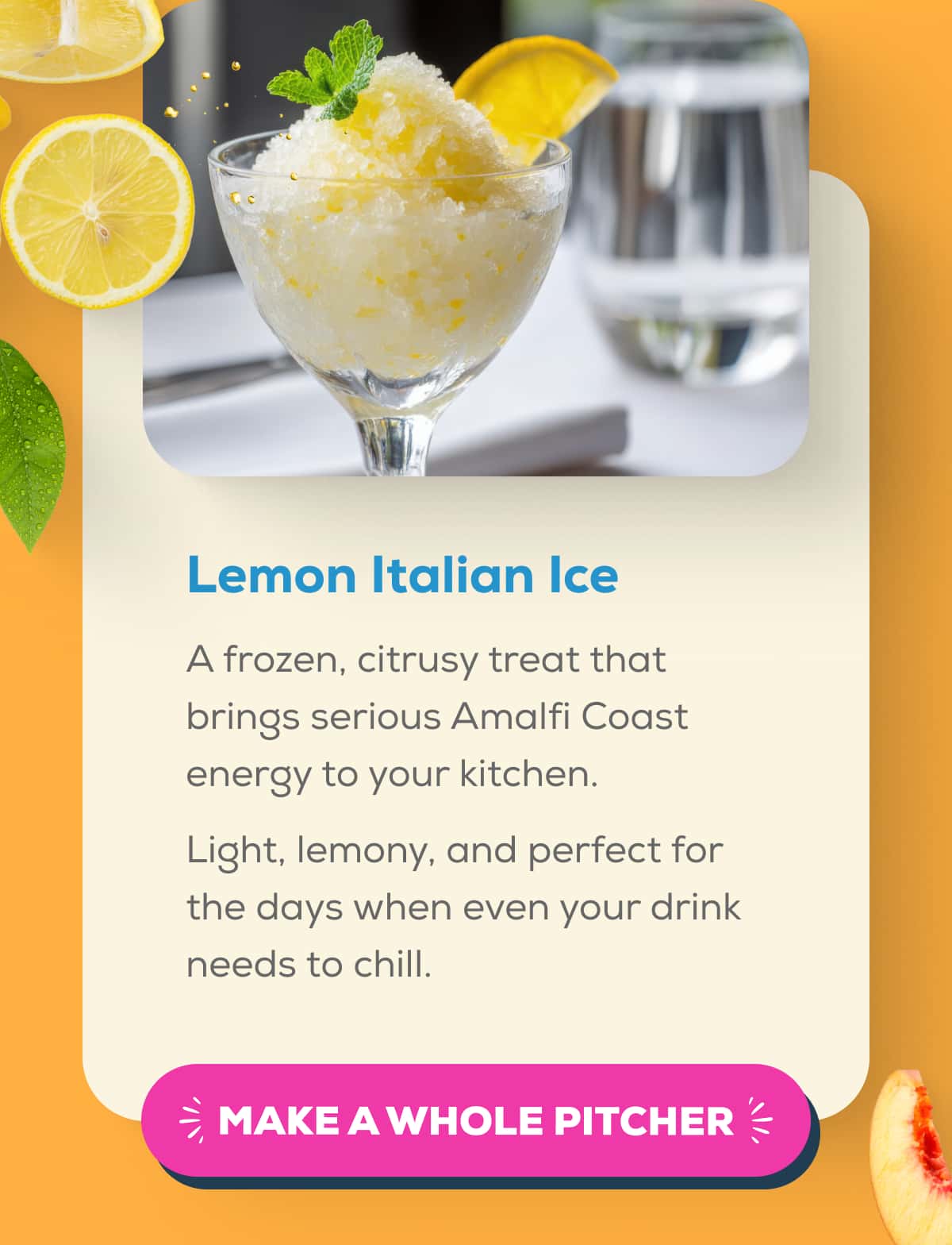 Lemon Italian Ice  A frozen, citrusy treat that brings serious Amalfi Coast energy to your kitchen.  Light, lemony, and perfect for the days when even your drink needs to chill.   MAKE A WHOLE PITCHER