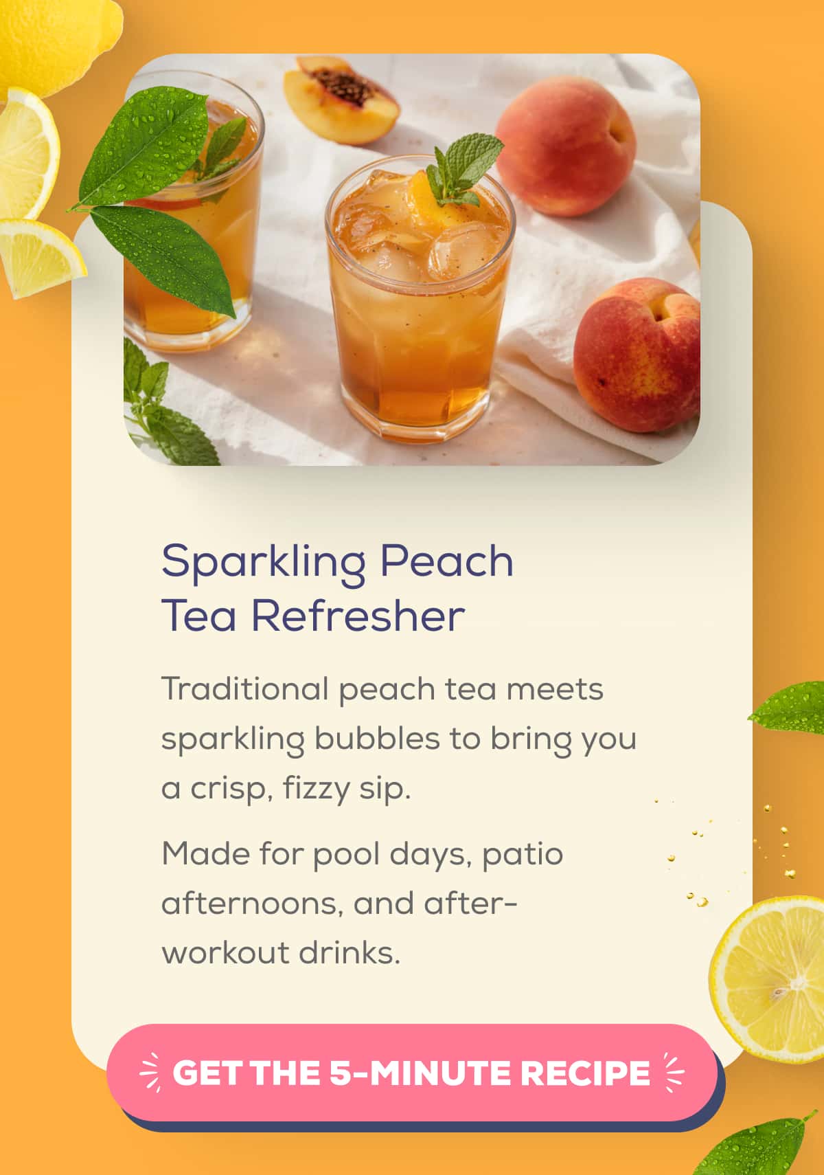 Sparkling Peach Tea Refresher  Traditional peach tea meets sparkling bubbles to bring you a crisp, fizzy sip. Made for pool days, patio afternoons, and after-workout drinks.    GET THE 5-MINUTE RECIPE