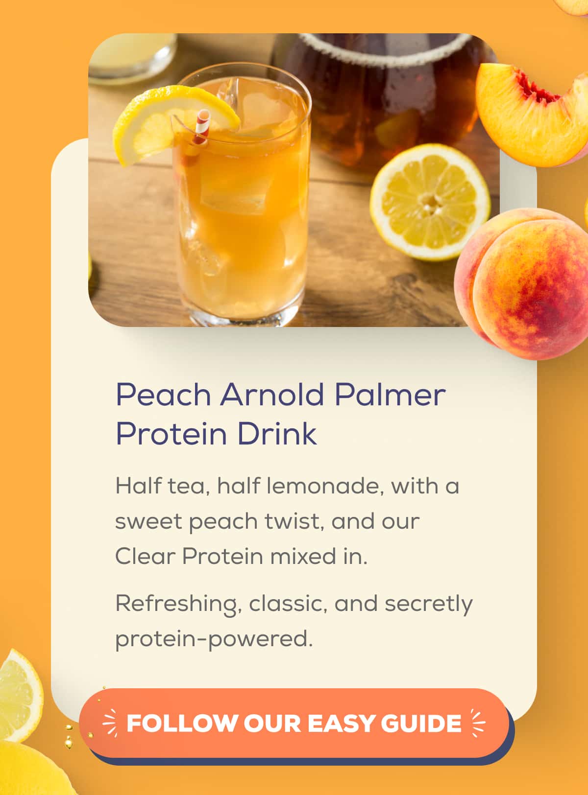 Peach Arnold Palmer Protein Drink  Half tea, half lemonade, with a sweet peach twist, and our Clear Protein mixed in.  Refreshing, classic, and secretly protein-powered.   FOLLOW OUR EASY GUIDE