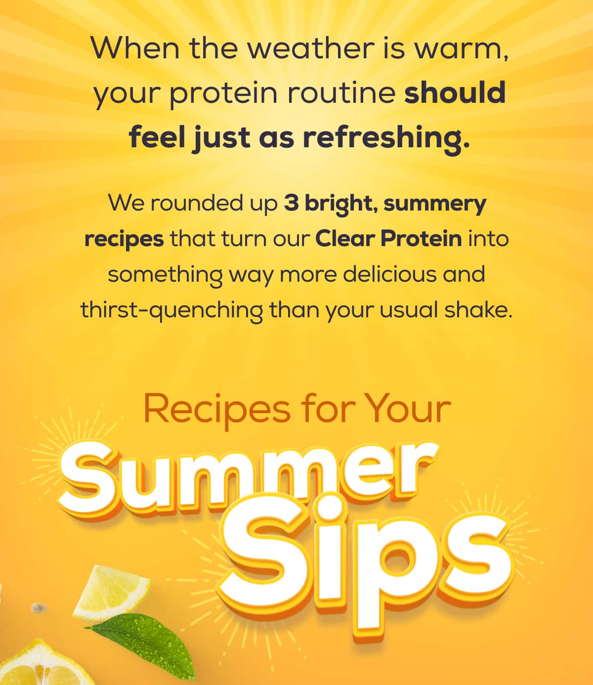 When the weather is warm, your protein routine should feel just as refreshing.  We rounded up 3 bright, summery recipes that turn our Clear Protein into something way more delicious and thirst-quenching than your usual shake.    Recipes for Your Summer Sips