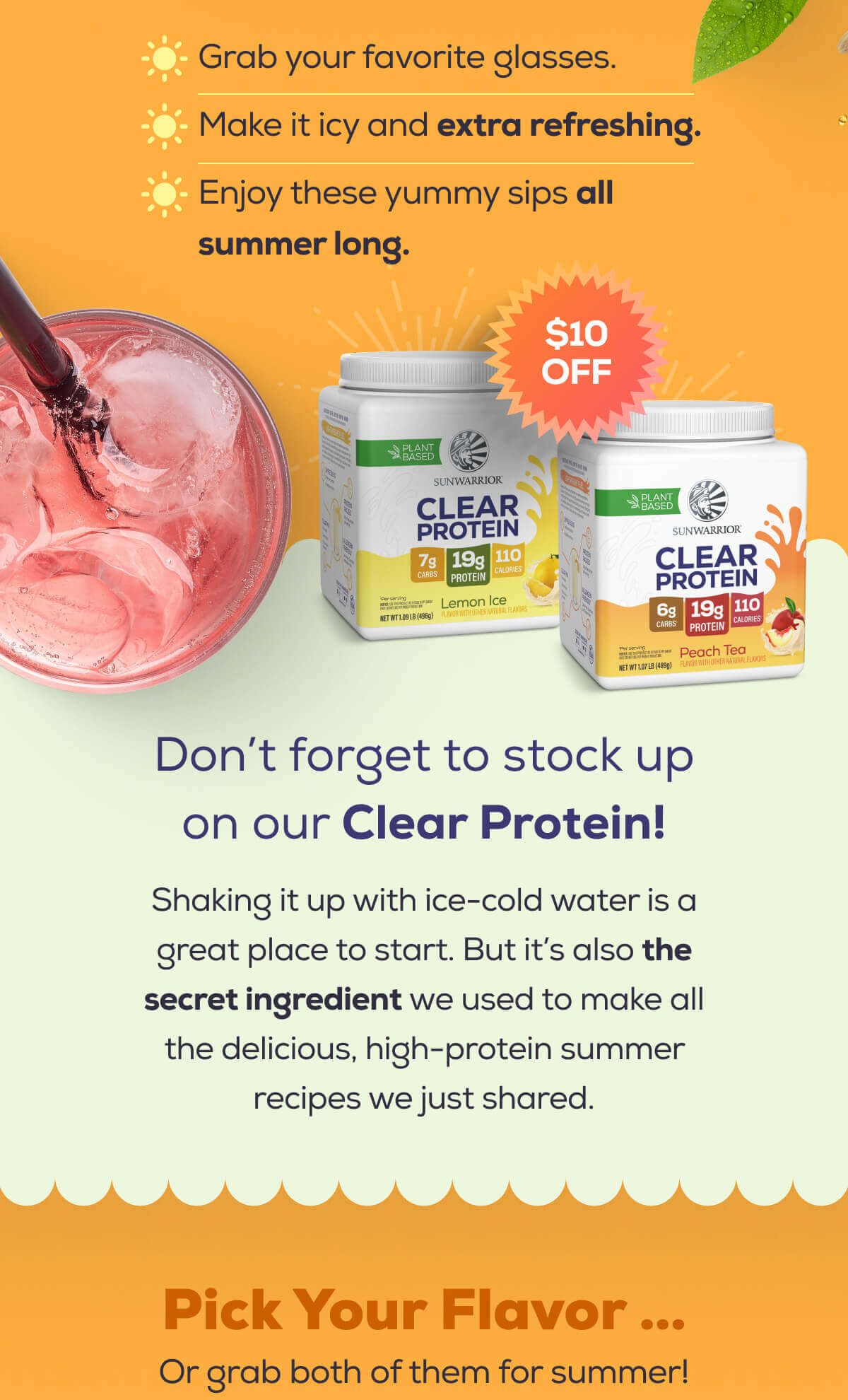 Grab your favorite glasses.  Make it icy and extra refreshing.  Enjoy these yummy sips all summer long.   Don’t forget to stock up on our Clear Protein!   Shaking it up with ice-cold water is a great place to start. But it’s also the secret ingredient we used to make all the delicious, high-protein summer recipes we just shared.   Pick Your Flavor …  Or grab both of them for summer!
