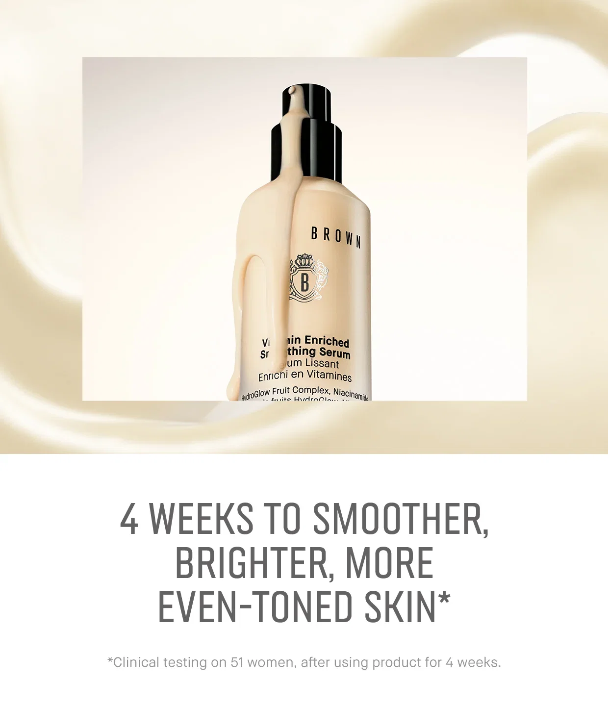 4 WEEKS TO SMOOTHER, BRIGHTER, MORE EVEN-TONED SKIN* *Clinical testing on 51 women, after using product for 4 weeks.