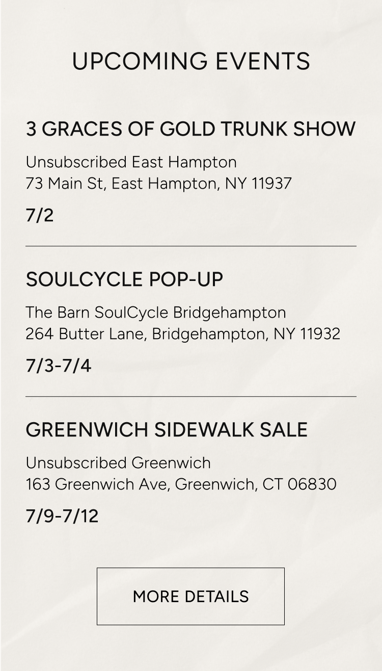 upcoming events | 3 graces of gold trunk show, unsubscribed east hampton 73 main st. east hampton ny 11937 7/2 | soulcycle pop up the barn soulcycle bridgehampton 264 butter lane, bridgehampton ny 11932 7/3 - 7/4 | greenwich sidewalk sale unsubscribed greenwhich 163 greenwich ave greenwich ct 06830 7/9-7/12 | more details