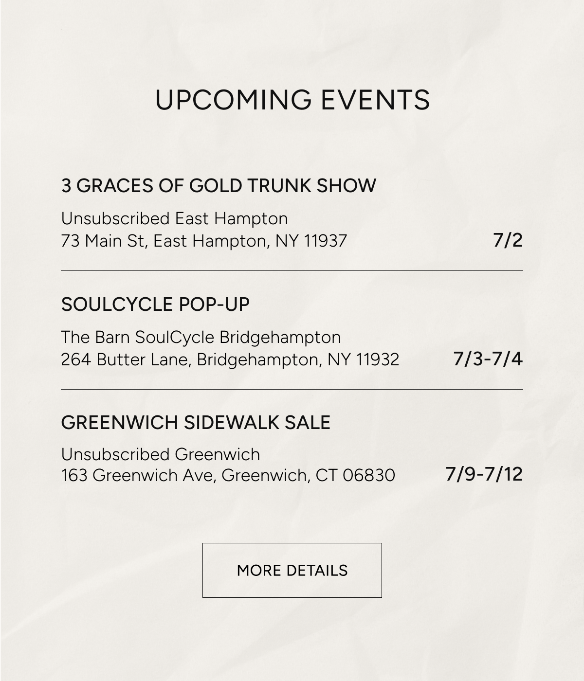 upcoming events | 3 graces of gold trunk show, unsubscribed east hampton 73 main st. east hampton ny 11937 7/2 | soulcycle pop up the barn soulcycle bridgehampton 264 butter lane, bridgehampton ny 11932 7/3 - 7/4 | greenwich sidewalk sale unsubscribed greenwhich 163 greenwich ave greenwich ct 06830 7/9-7/12 | more details