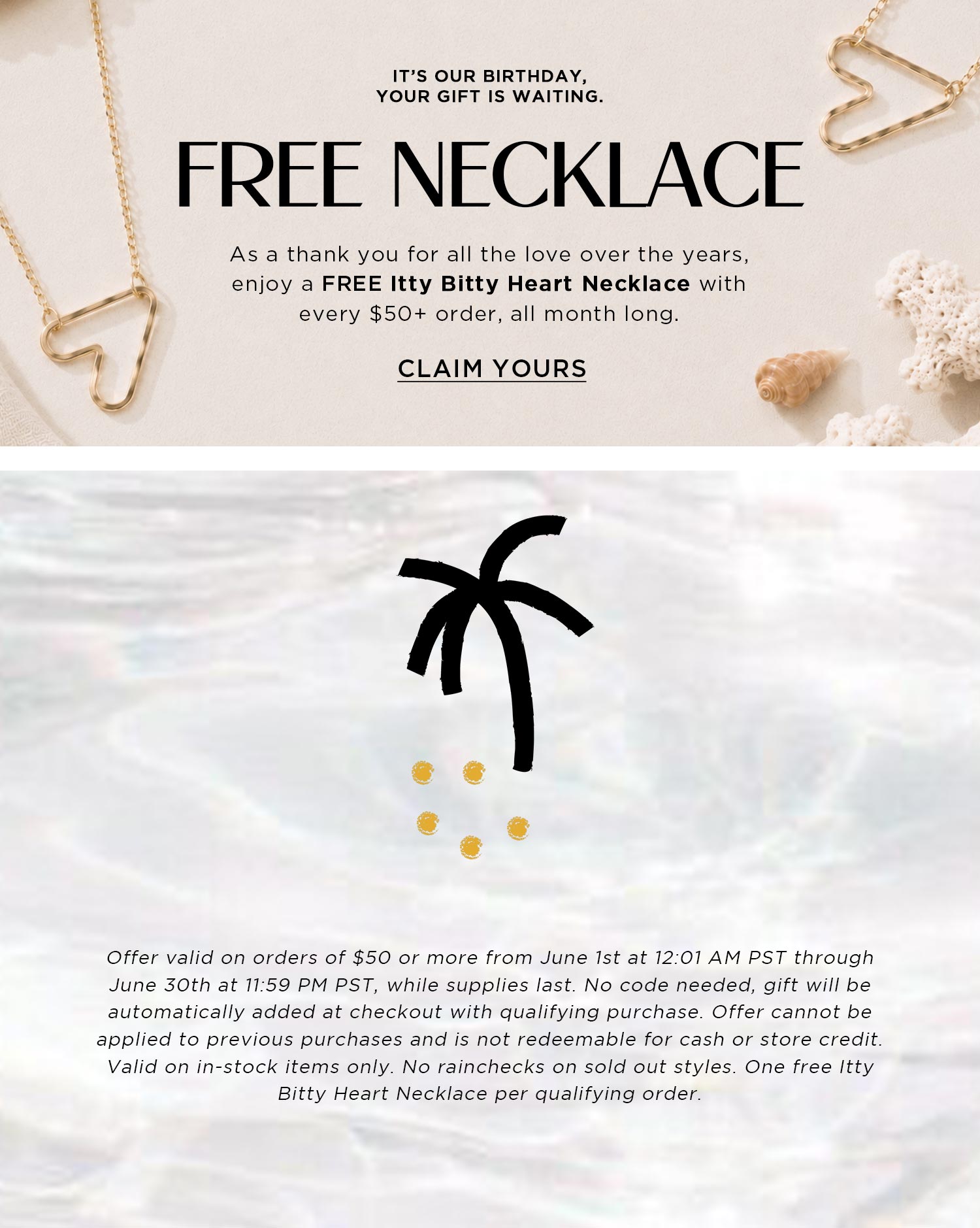 IT'S OUR BIRTHDAY, YOUR GIFT IS WAITING | FREE NECKLACE | As a thank you for all the love over the years, enjoy a FREE Itty Bitty Heart Necklace with every $50+ order, all month long. | CLAIM YOURS | Offer valid on orders of $50 or more from June 1st at 12:01 AM PST through June 30th at 11:59 PM PST, while supplies last. No code needed, gift will be automatically added at checkout with qualifying purchase. Offer cannot be applied to previous purchases and is not redeemable for cash or store credit. Valid on in-stock items only. No rainchecks on sold out styles. One free Itty Bitty Heart Necklace per qualifying order.