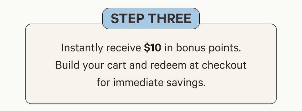 Step Three | Instantly receive $10 in bonus points. Build your cart and redeem at checkout for immediate savings.