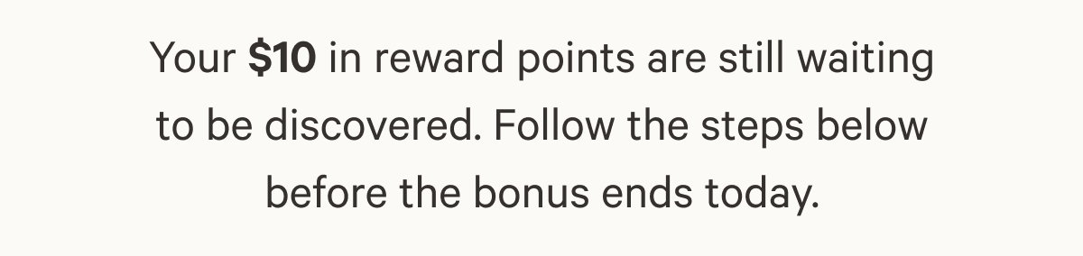 Your $10 in reward points are still waiting to be discovered. Follow the steps below before the bonus ends today.