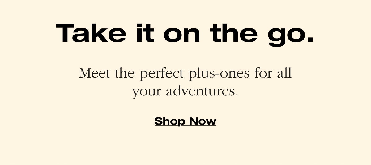 Take it on the go. Meet the perfect plus-ones for all your adventures.