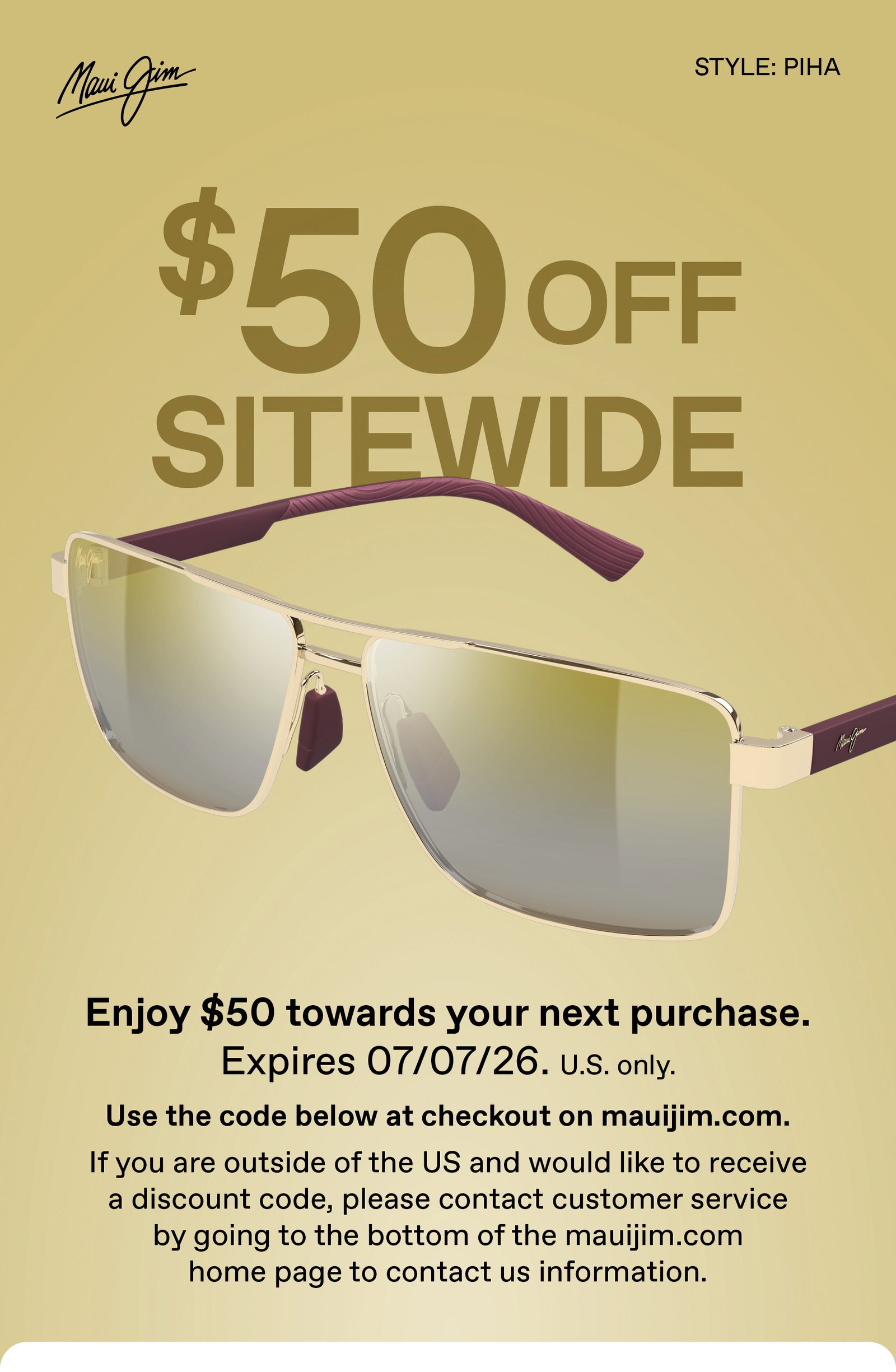 Maui Jim - $50 Off Sitewide. Enjoy  $50 towards your next purchase. Expires 7.7.26. US Only. Use the code below at checkout on mauijim.com. If you are outside of the US and would like to receive a discount code, please contact customer service by going to the bottom of the mauijim.com home page to contact us information.