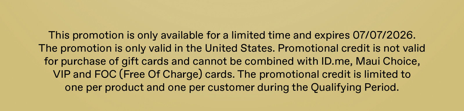 This promotion is only available for a limited time and expires 7/7/26. the promotion is only valid in the United States. Promotional credit is not valid for the purchase of gift cards and cannot be combined with ID.me, Maui Choice, VIP and FOC (Free of Charge) cards. The promotional credit is limited to one per product and one per customer during the qualifying period.