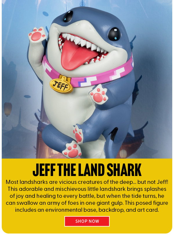 Jeff The Land Shark Most landsharks are vicious creatures of the deep... but not Jeff! This adorable and mischievous little landshark brings splashes of joy and healing to every battle, but when the tide turns, he can swallow an army of foes in one giant gulp. This posed figure includes an environmental base, backdrop, and art card. shop now 