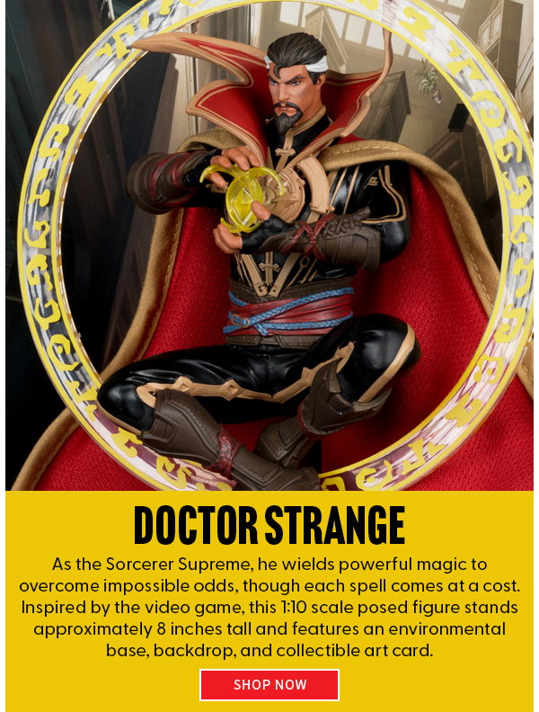 Doctor Strange As the Sorcerer Supreme, he wields powerful magic to overcome impossible odds, though each spell comes at a cost. Inspired by the video game, this 1:10 scale posed figure stands approximately 8 inches tall and features an environmental base, backdrop, and collectible art card.  shop now 