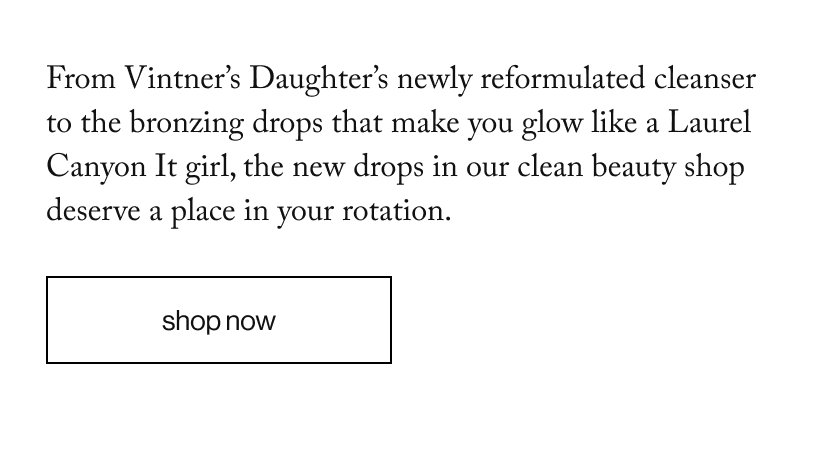 From Vintner’s Daughter’s newly reformulated cleanser to the bronzing drops that make you glow like a Laurel Canyon It girl, the new drops in our clean beauty shop deserve a place in your rotation.