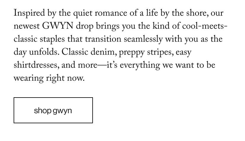 Inspired by the quiet romance of a life by the shore, our newest GWYN drop brings you the kind of cool-meets-classic staples that transition seamlessly with you as the day unfolds. Classic denim, preppy stripes, easy shirtdresses, and more—it’s everything we want to be wearing right now. 