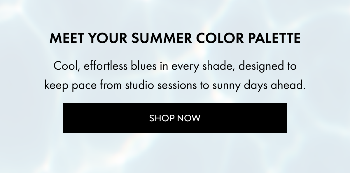 MEET YOUR SUMMER COLOR PALETTE COOL EFFORTLESS BLUES IN EVERY SHADE DESIGNED TO KEEP PACE FROM STUDIO SESSIONS TO SUNNY DAYS AHEAD SHOP NOW
