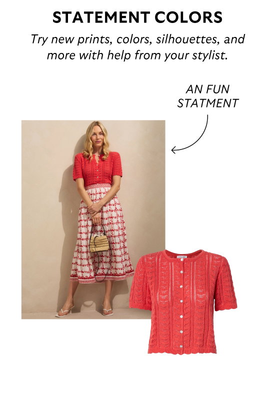Statement colors. Try new prints, colors, silhouettes, and more with help from your stylist.