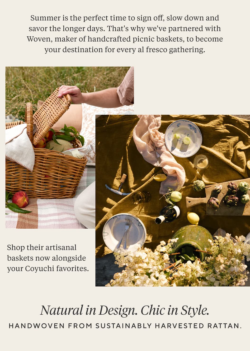 Summer is the perfect time to sign off, slow down and savor the longer days. That's why we've partnered with Woven, maker of handcrafted picnic baskets, to become your destination for every al fresco gathering.   Shop their artisanal baskets now alongside your Coyuchi favorites. NATURAL IN DESIGN. CHIC IN STYLE. Handwoven from sustainably harvested rattan.