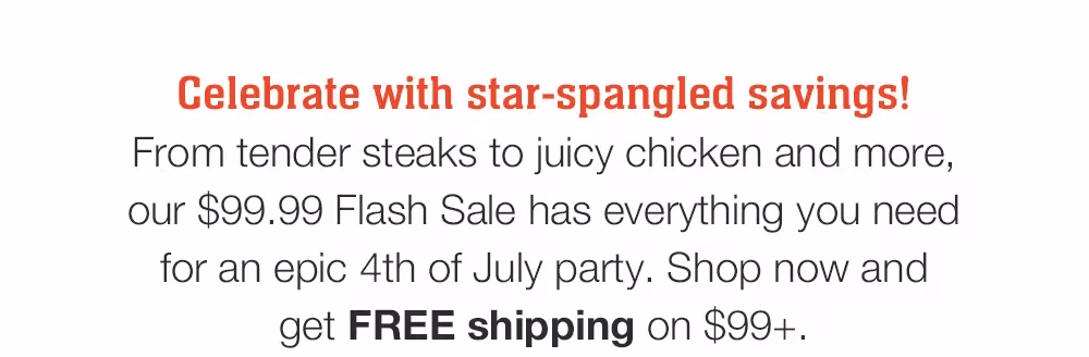 Celebrate with star-spangled savings! 
From tender steaks to juicy chicken and more, our $99.99 Flash Sale has everything you need for an epic 4th of July party. Shop now and _get FREE shipping on $99+.
