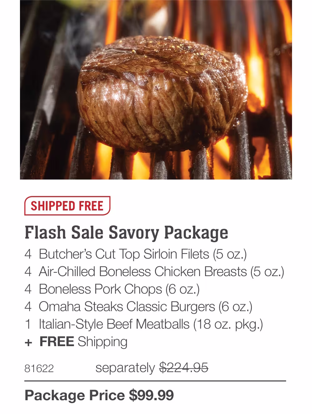 SHIPPED FREE

Flash Sale Savory Package
4  Butcher’s Cut Top Sirloin Filets (5 oz.)
4  Air-Chilled Boneless Chicken Breasts (5 oz.)
4  Boneless Pork Chops (6 oz.)
4  Omaha Steaks Classic Burgers (6 oz.)
1  Italian-Style Beef Meatballs (18 oz. pkg.)
+  FREE Shipping
81622	  separately $224.95_
Package Price $99.99
