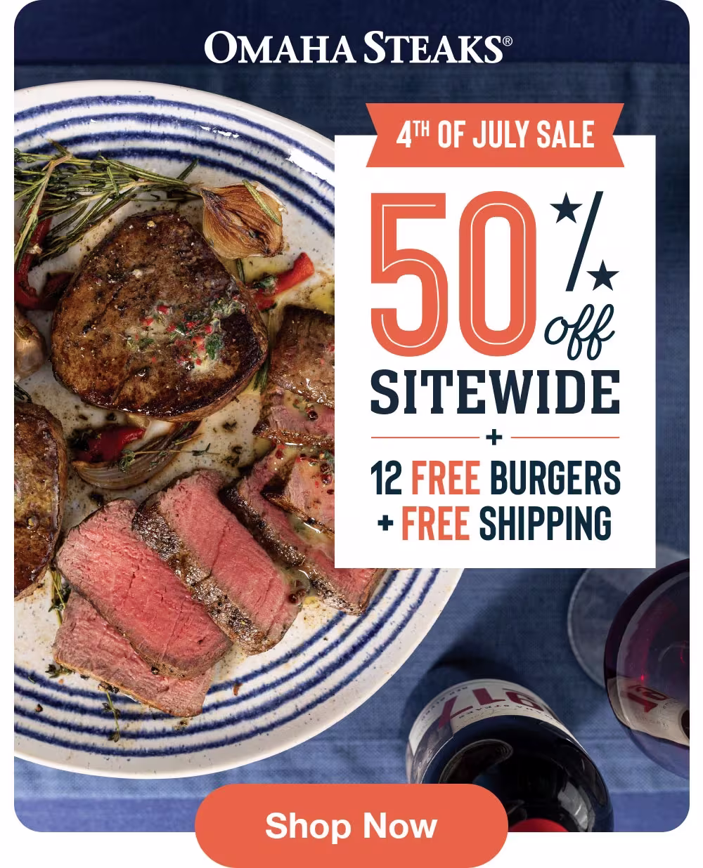 OMAHA STEAKS®
4TH OF JULY SALE
50%
SITEWIDE
12 FREE BURGERS
+ FREE SHIPPING
Shop Now
