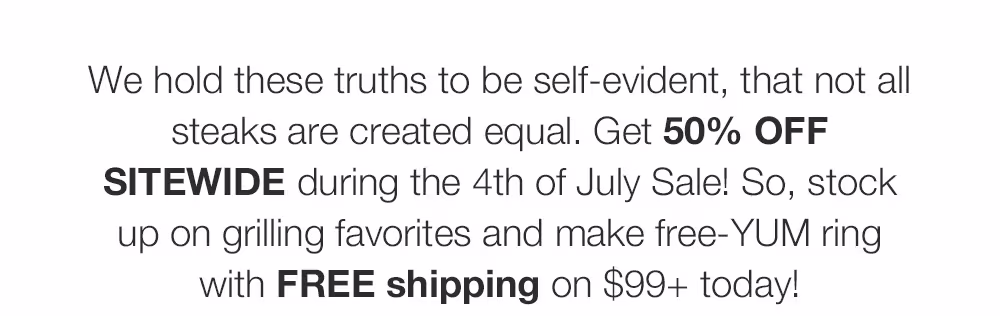 We hold these truths to be self-evident, that not all

steaks are created equal. Get 50% OFF

SITEWIDE during the 4th of July Sale! So, stock

up on grilling favorites and make free-YUM ring
with FREE shipping on $99+ today!
