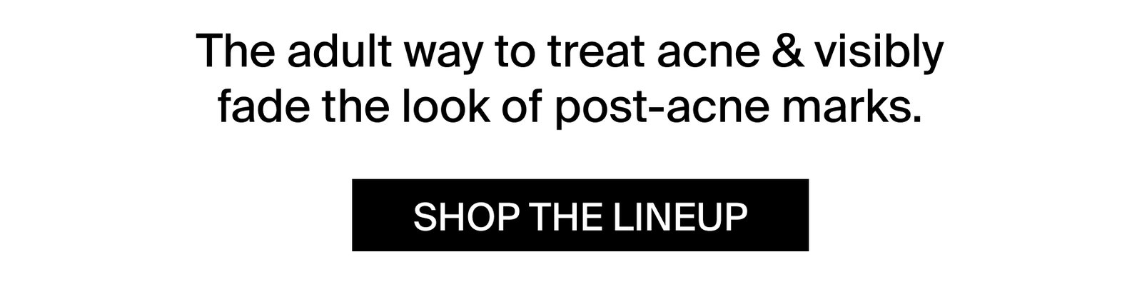 The adult way to treat acne & visibly fade the look of post-acne marks.